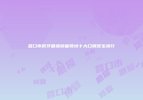 营口市假牙磨损修复领域十大口碑医生排行
