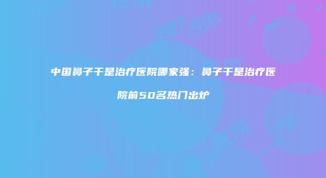 中国鼻子干是治疗医院哪家强：鼻子干是治疗医院前50名热门出炉