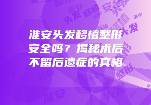 淮安头发移植整形安全吗？揭秘术后不留后遗症的真相