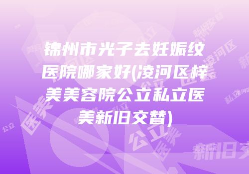 锦州市光子去妊娠纹医院哪家好(凌河区梓美美容院公立私立医美新旧交替)