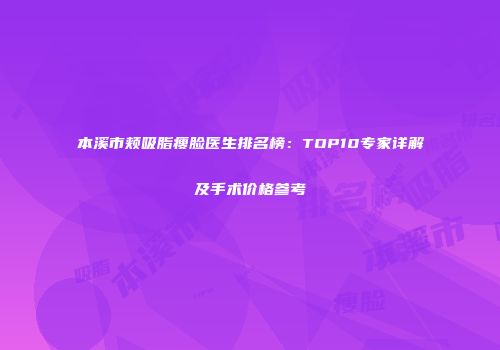 本溪市颊吸脂瘦脸医生排名榜：TOP10专家详解及手术价格参考