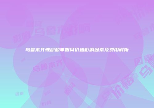 乌鲁木齐玻尿酸丰眼窝价格影响因素及费用解析