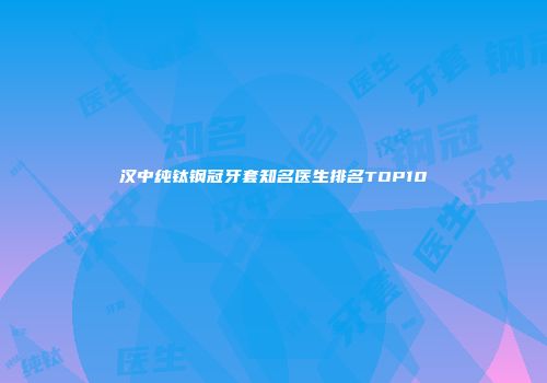 汉中纯钛钢冠牙套知名医生排名TOP10