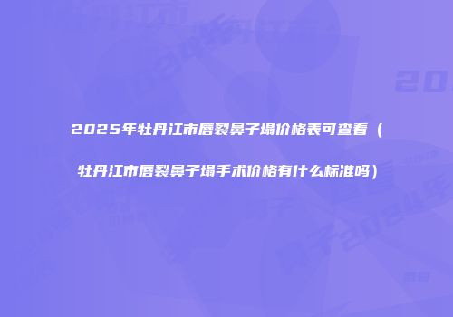 2025年牡丹江市唇裂鼻子塌价格表可查看（牡丹江市唇裂鼻子塌手术价格有什么标准吗）