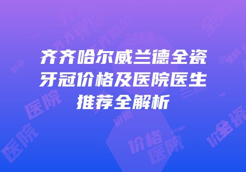 齐齐哈尔威兰德全瓷牙冠价格及医院医生推荐全解析
