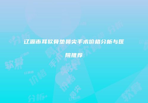 辽源市耳软骨垫鼻尖手术价格分析与医院推荐