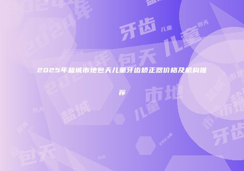 2025年盐城市地包天儿童牙齿矫正器价格及机构推荐