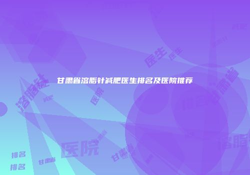 甘肃省溶脂针减肥医生排名及医院推荐