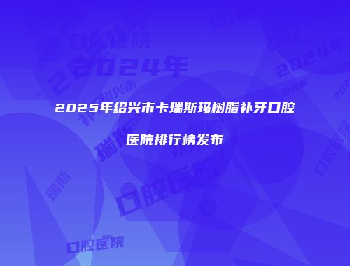 2025年绍兴市卡瑞斯玛树脂补牙口腔医院排行榜发布