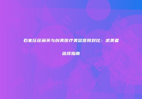 石家庄芘丽芙与创美医疗美容医院对比：求美者选择指南