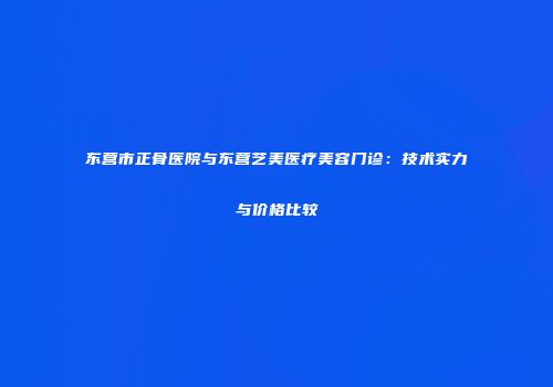 东营市正骨医院与东营艺美医疗美容门诊：技术实力与价格比较