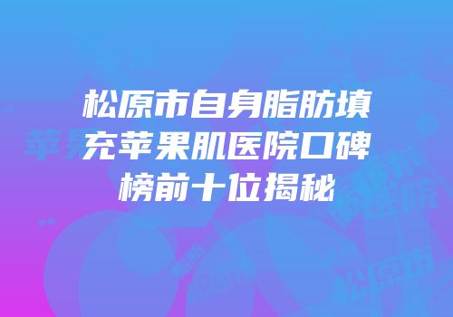 松原市自身脂肪填充苹果肌医院口碑榜前十位揭秘