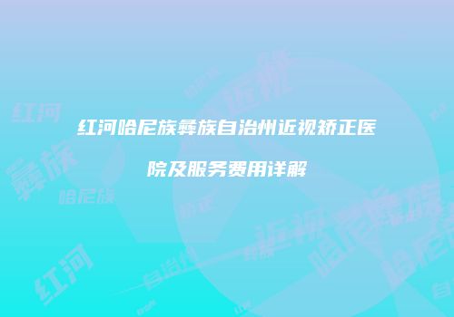 红河哈尼族彝族自治州近视矫正医院及服务费用详解