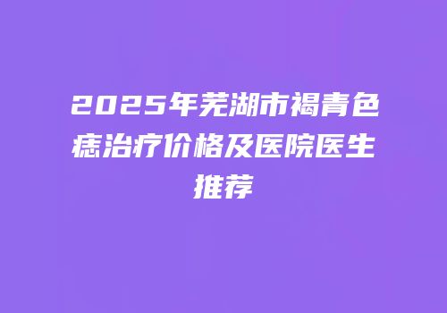 2025年芜湖市褐青色痣治疗价格及医院医生推荐