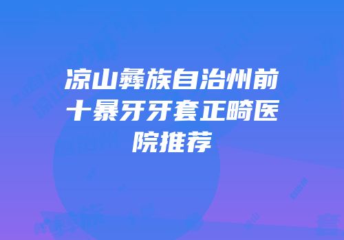凉山彝族自治州前十暴牙牙套正畸医院推荐
