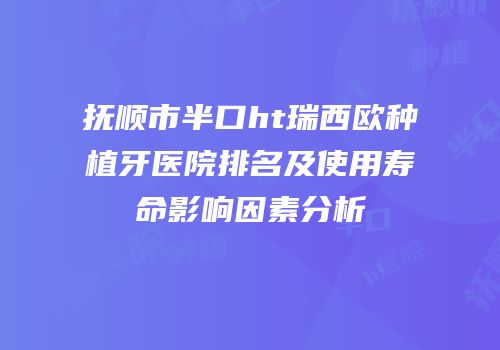 抚顺市半口ht瑞西欧种植牙医院排名及使用寿命影响因素分析