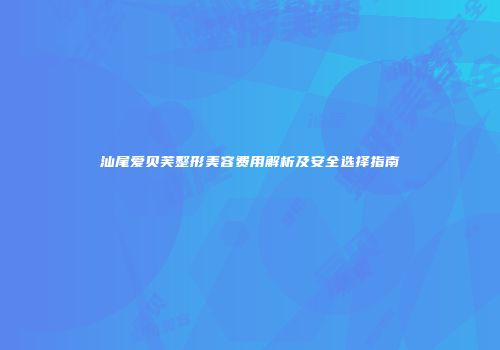 汕尾爱贝芙整形美容费用解析及安全选择指南