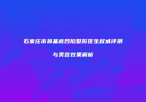 石家庄市鼻基底凹陷整形医生权威评测与美容效果解析