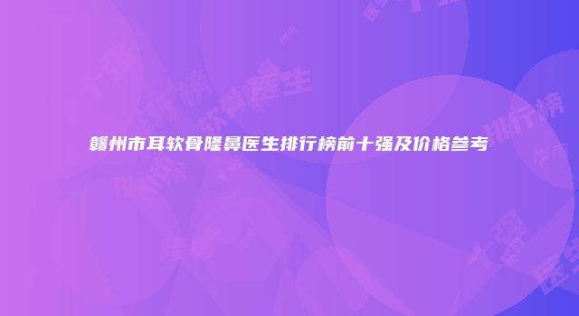 赣州市耳软骨隆鼻医生排行榜前十强及价格参考