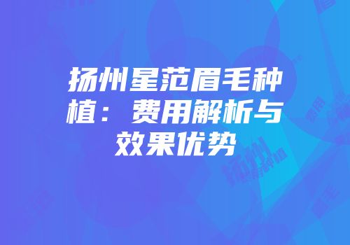 扬州星范眉毛种植：费用解析与效果优势