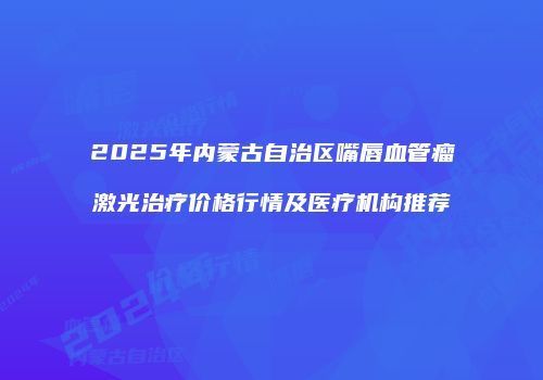 2025年内蒙古自治区嘴唇血管瘤激光治疗价格行情及医疗机构推荐