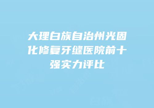 大理白族自治州光固化修复牙缝医院前十强实力评比