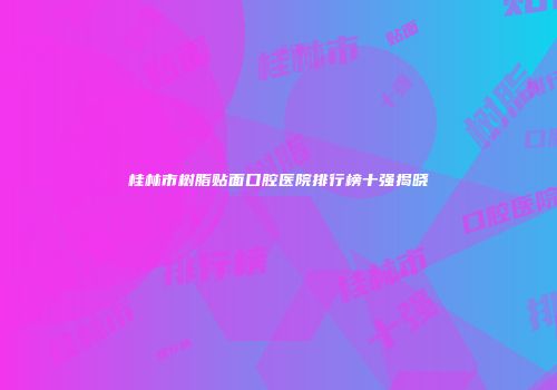 桂林市树脂贴面口腔医院排行榜十强揭晓