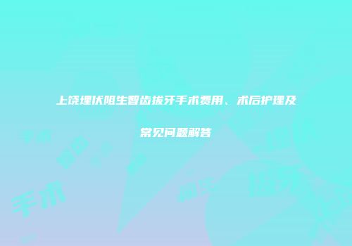 上饶埋伏阻生智齿拔牙手术费用、术后护理及常见问题解答