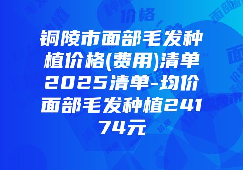 铜陵市面部毛发种植价格(费用)清单2025清单-均价面部毛发种植24174元