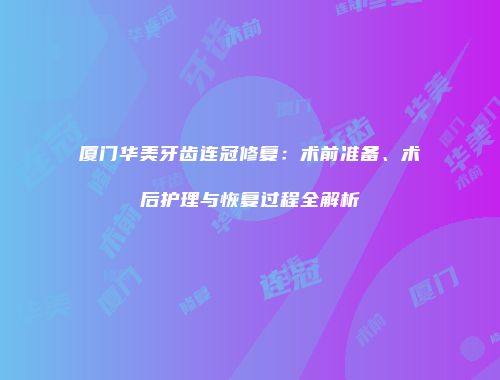 厦门华美牙齿连冠修复：术前准备、术后护理与恢复过程全解析