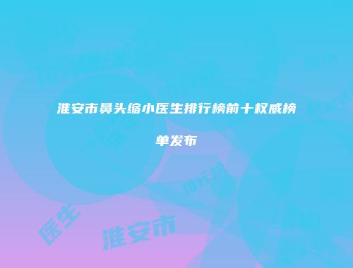 淮安市鼻头缩小医生排行榜前十权威榜单发布