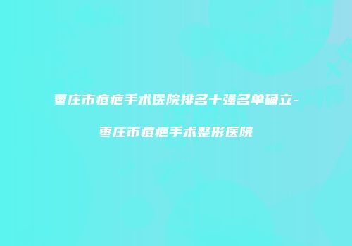 枣庄市痘疤手术医院排名十强名单确立-枣庄市痘疤手术整形医院