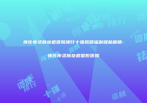 怀化市资肤祛痘医院排行十强揭晓福利提前解锁-怀化市资肤祛痘整形医院
