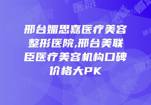 邢台媚思嘉医疗美容整形医院,邢台美联臣医疗美容机构口碑价格大PK