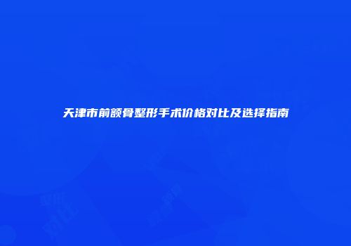 天津市前额骨整形手术价格对比及选择指南