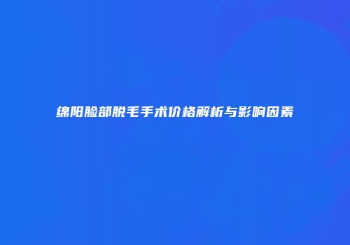 绵阳脸部脱毛手术价格解析与影响因素