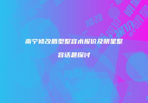 南宁修改唇型整容术报价及明星整容话题探讨