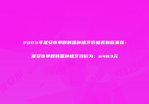 2025年淮安市单颗韩国种植牙价格表新版来袭-淮安市单颗韩国种植牙均价为：6483元
