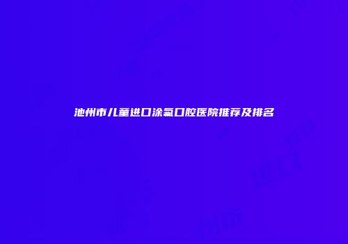 池州市儿童进口涂氟口腔医院推荐及排名