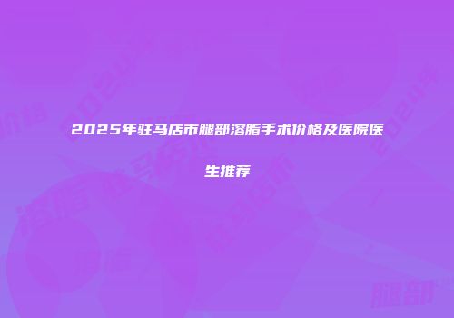 2025年驻马店市腿部溶脂手术价格及医院医生推荐