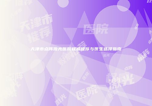 天津市点阵激光医院权威推荐与医生选择指南