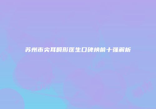 苏州市尖耳畸形医生口碑榜前十强解析