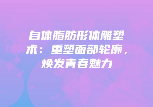 自体脂肪形体雕塑术：重塑面部轮廓，焕发青春魅力