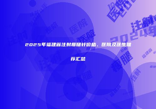 2025年福建省注射瘦腿针价格、医院及医生推荐汇总