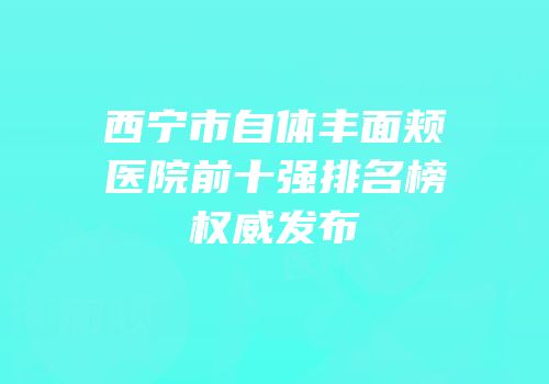 西宁市自体丰面颊医院前十强排名榜权威发布