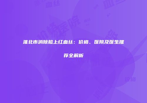 淮北市消除脸上红血丝：价格、医院及医生推荐全解析