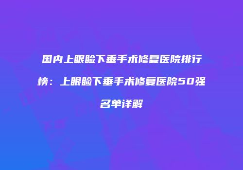 国内上眼睑下垂手术修复医院排行榜：上眼睑下垂手术修复医院50强名单详解