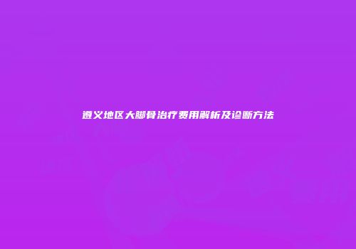 遵义地区大脚骨治疗费用解析及诊断方法
