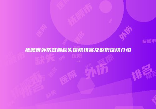 抚顺市外伤耳廓缺失医院排名及整形医院介绍