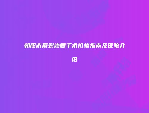 朝阳市唇裂修复手术价格指南及医院介绍